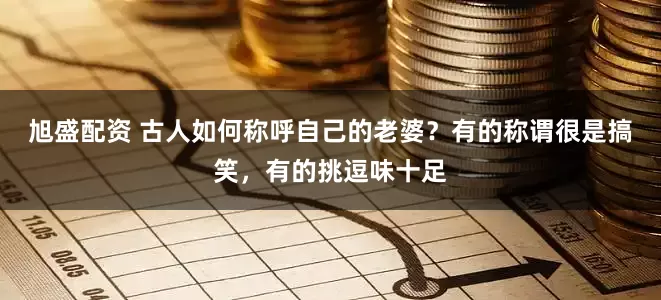 旭盛配资 古人如何称呼自己的老婆？有的称谓很是搞笑，有的挑逗味十足