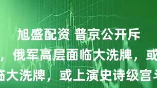 旭盛配资 普京公开斥责绍伊古，俄军高层面临大洗牌，或上演史诗级宫斗
