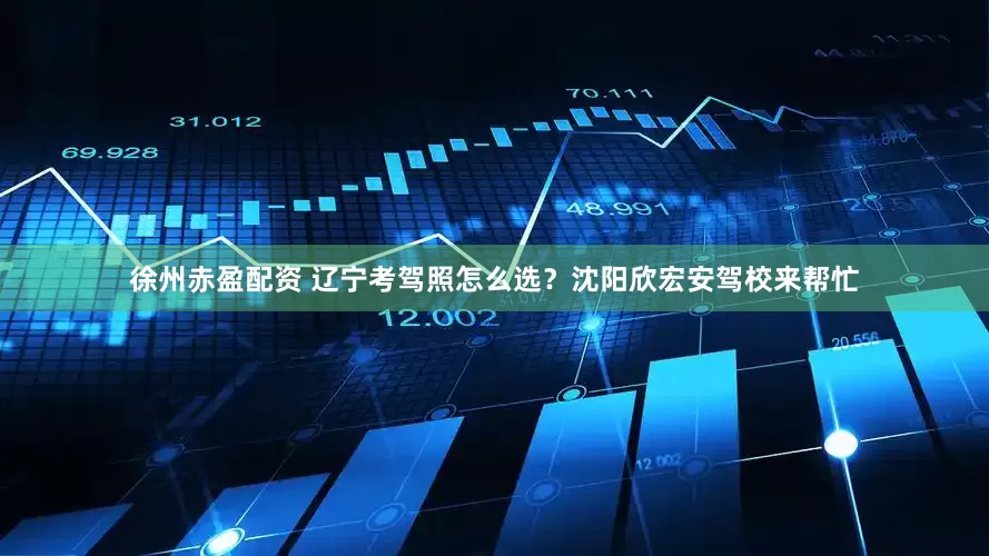 徐州赤盈配资 辽宁考驾照怎么选?沈阳欣宏安驾校来帮忙