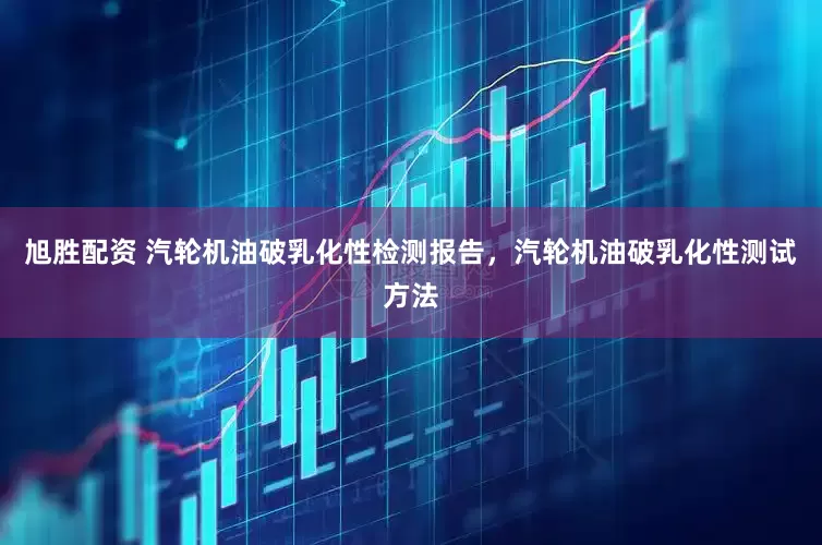 旭胜配资 汽轮机油破乳化性检测报告，汽轮机油破乳化性测试方法