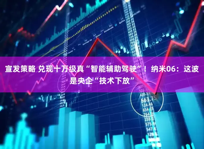 宣发策略 兑现十万级真“智能辅助驾驶”!纳米06:这波是央企“技术下放”