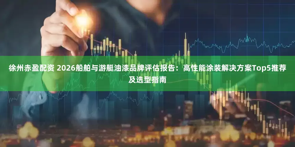 徐州赤盈配资 2026船舶与游艇油漆品牌评估报告：高性能涂装解决方案Top5推荐及选型指南