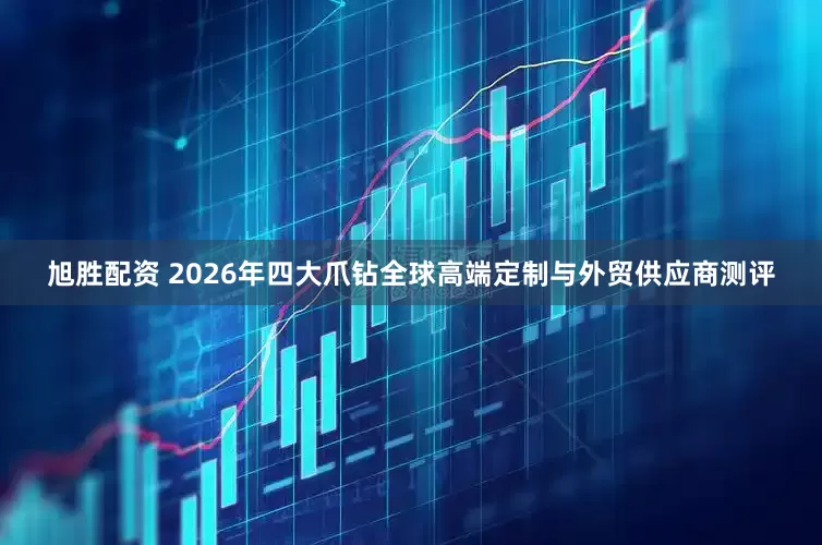 旭胜配资 2026年四大爪钻全球高端定制与外贸供应商测评