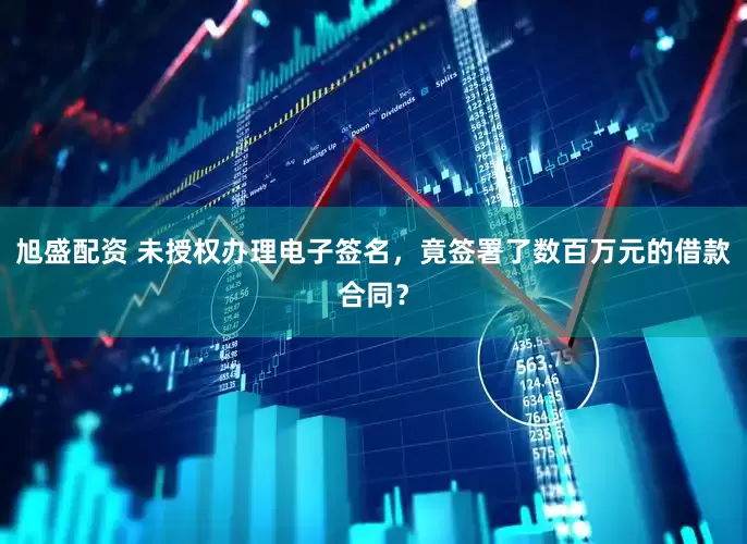 旭盛配资 未授权办理电子签名，竟签署了数百万元的借款合同？