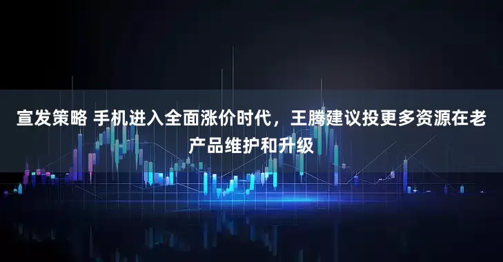 宣发策略 手机进入全面涨价时代,王腾建议投更多资源在老产品维护和升级