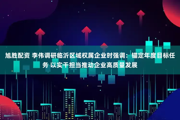 旭胜配资 李伟调研临沂区域权属企业时强调：锚定年度目标任务 以实干担当推动企业高质量发展